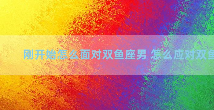 刚开始怎么面对双鱼座男 怎么应对双鱼座男生